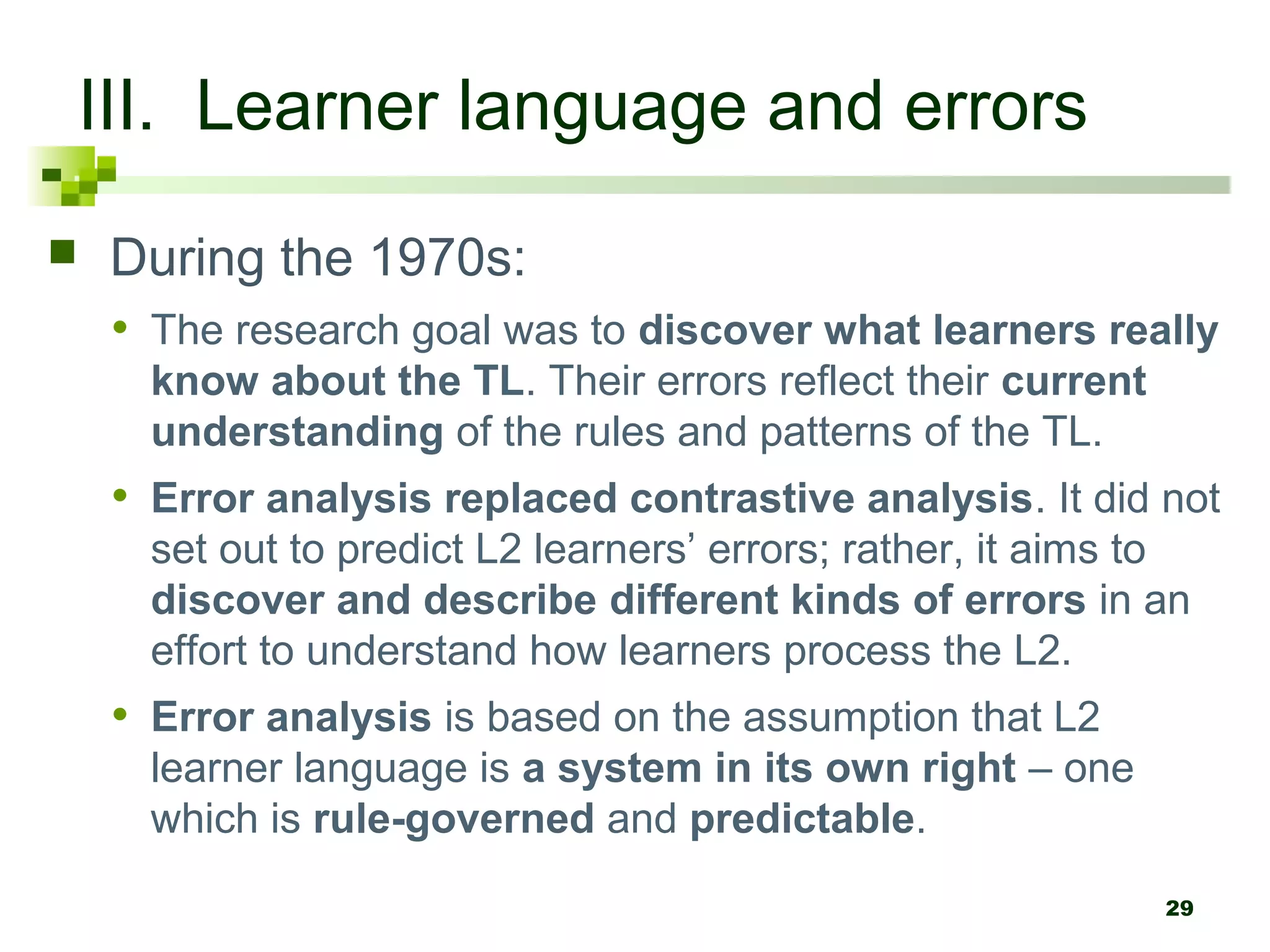 29
III. Learner language and errors
 During the 1970s:
• The research goal was to discover what learners really
know about the TL. Their errors reflect their current
understanding of the rules and patterns of the TL.
• Error analysis replaced contrastive analysis. It did not
set out to predict L2 learners’ errors; rather, it aims to
discover and describe different kinds of errors in an
effort to understand how learners process the L2.
• Error analysis is based on the assumption that L2
learner language is a system in its own right – one
which is rule-governed and predictable.
 