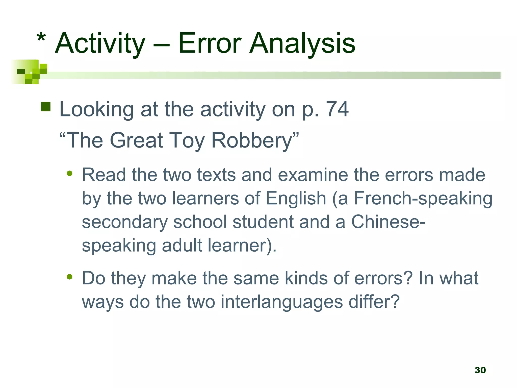 30
* Activity – Error Analysis
 Looking at the activity on p. 74
“The Great Toy Robbery”
• Read the two texts and examine the errors made
by the two learners of English (a French-speaking
secondary school student and a Chinese-
speaking adult learner).
• Do they make the same kinds of errors? In what
ways do the two interlanguages differ?
 