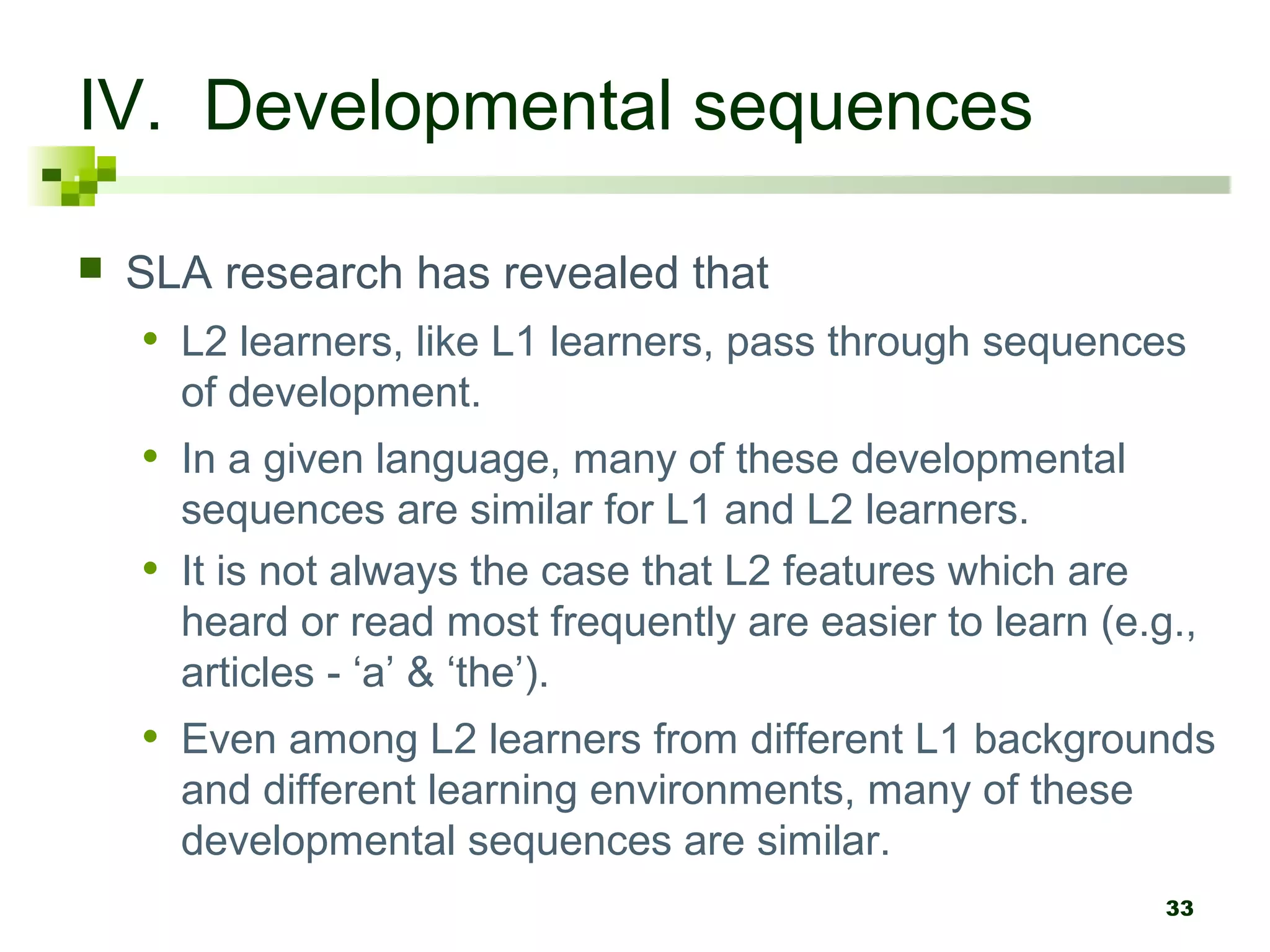 33
IV. Developmental sequences
 SLA research has revealed that
• L2 learners, like L1 learners, pass through sequences
of development.
• In a given language, many of these developmental
sequences are similar for L1 and L2 learners.
• It is not always the case that L2 features which are
heard or read most frequently are easier to learn (e.g.,
articles - ‘a’ & ‘the’).
• Even among L2 learners from different L1 backgrounds
and different learning environments, many of these
developmental sequences are similar.
 