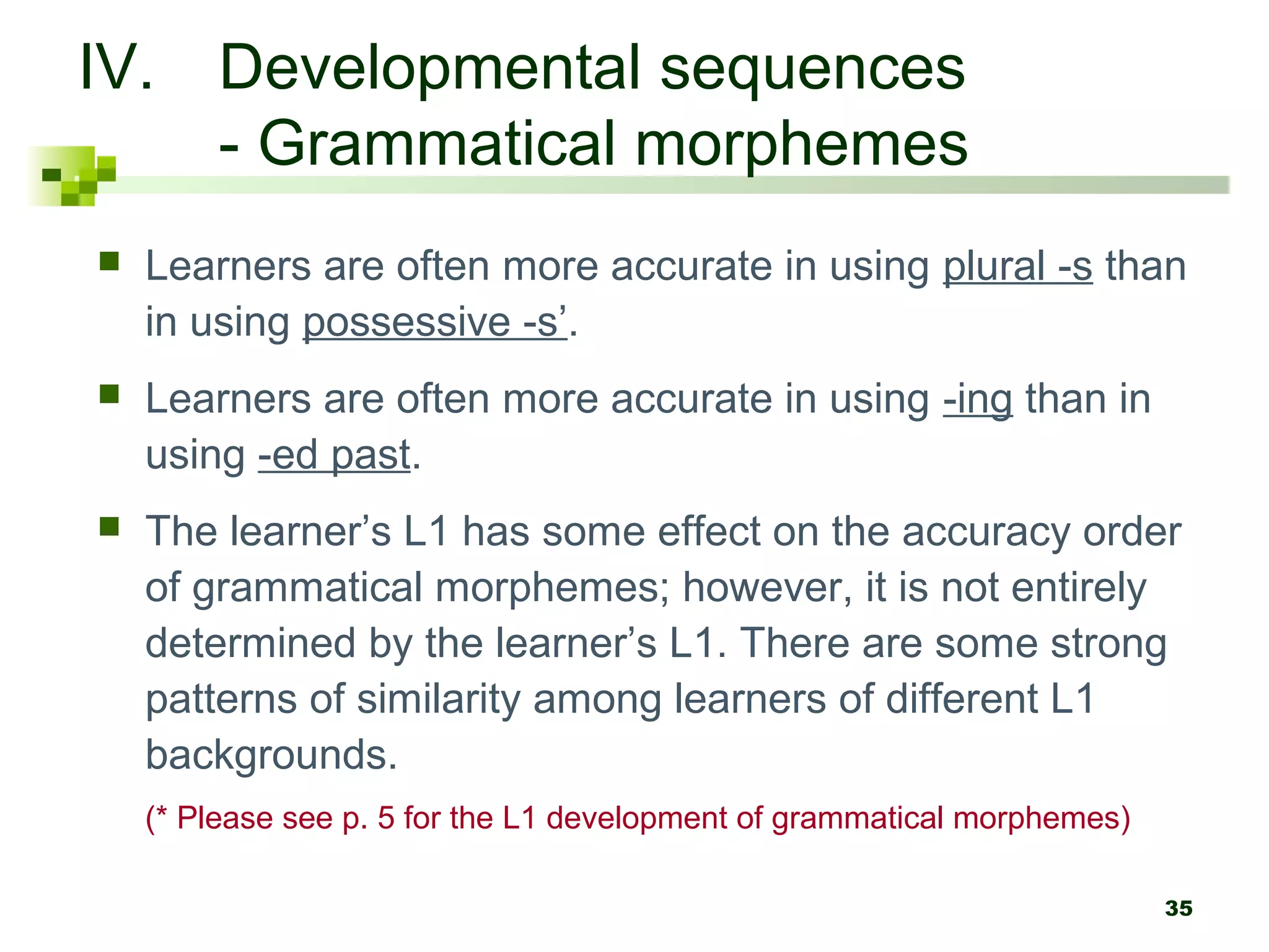 35
IV. Developmental sequences
- Grammatical morphemes
 Learners are often more accurate in using plural -s than
in using possessive -s’.
 Learners are often more accurate in using -ing than in
using -ed past.
 The learner’s L1 has some effect on the accuracy order
of grammatical morphemes; however, it is not entirely
determined by the learner’s L1. There are some strong
patterns of similarity among learners of different L1
backgrounds.
(* Please see p. 5 for the L1 development of grammatical morphemes)
 