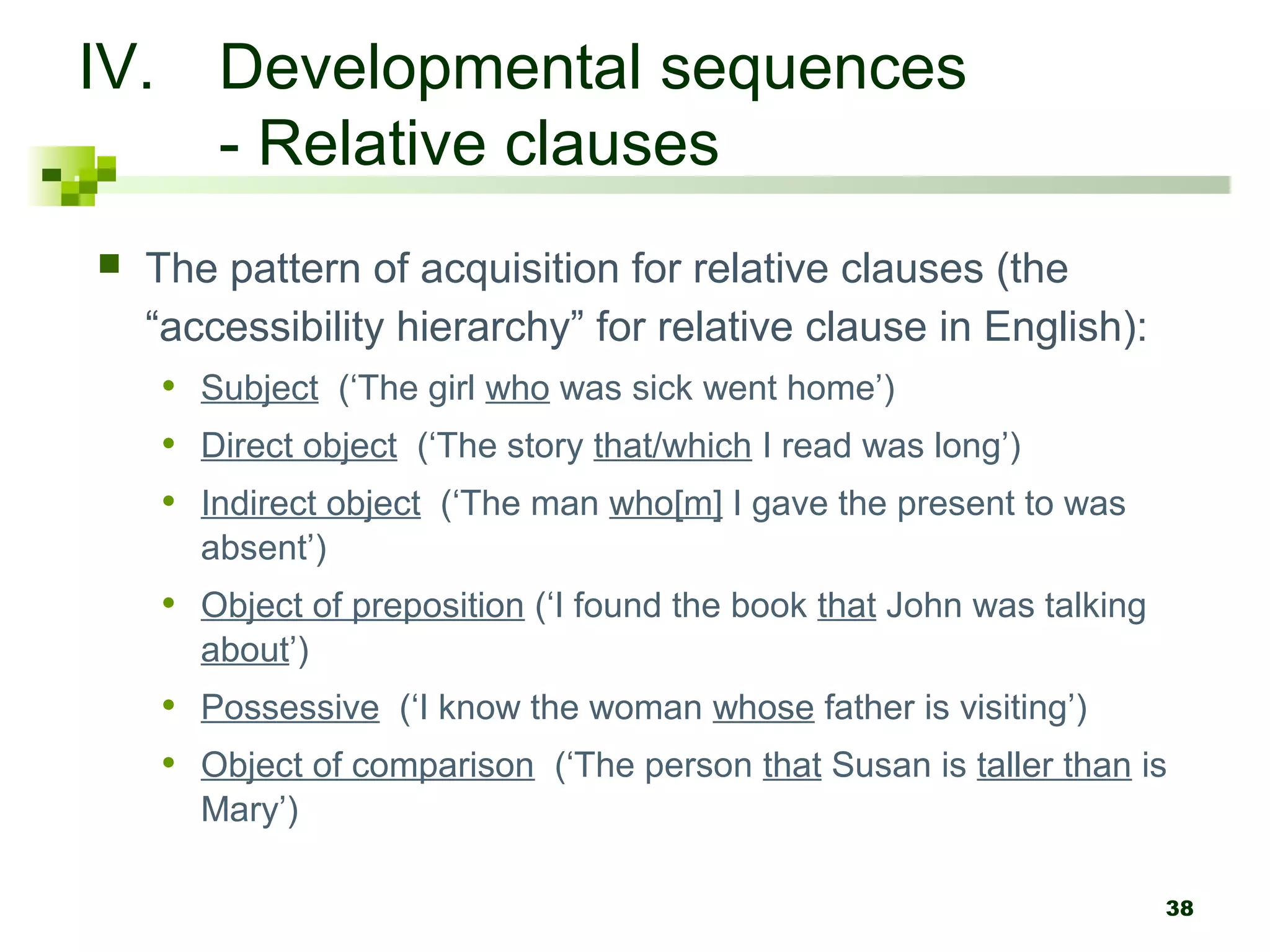 38
IV. Developmental sequences
- Relative clauses
 The pattern of acquisition for relative clauses (the
“accessibility hierarchy” for relative clause in English):
• Subject (‘The girl who was sick went home’)
• Direct object (‘The story that/which I read was long’)
• Indirect object (‘The man who[m] I gave the present to was
absent’)
• Object of preposition (‘I found the book that John was talking
about’)
• Possessive (‘I know the woman whose father is visiting’)
• Object of comparison (‘The person that Susan is taller than is
Mary’)
 