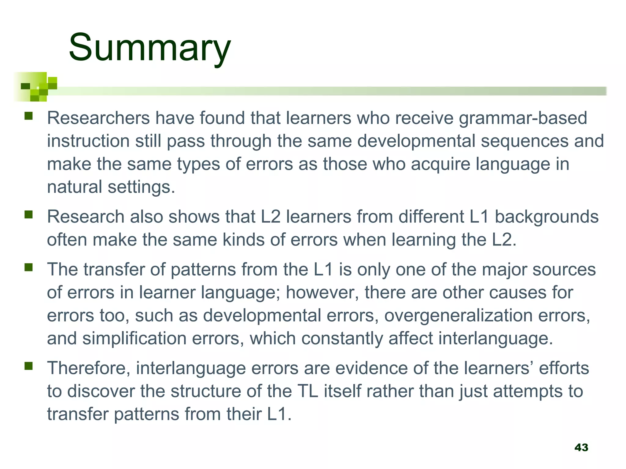 43
Summary
 Researchers have found that learners who receive grammar-based
instruction still pass through the same developmental sequences and
make the same types of errors as those who acquire language in
natural settings.
 Research also shows that L2 learners from different L1 backgrounds
often make the same kinds of errors when learning the L2.
 The transfer of patterns from the L1 is only one of the major sources
of errors in learner language; however, there are other causes for
errors too, such as developmental errors, overgeneralization errors,
and simplification errors, which constantly affect interlanguage.
 Therefore, interlanguage errors are evidence of the learners’ efforts
to discover the structure of the TL itself rather than just attempts to
transfer patterns from their L1.
 