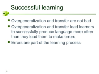 Successful learning
21
 Overgeneralization and transfer are not bad
 Overgeneralization and transfer lead learners
to successfully produce language more often
than they lead them to make errors
 Errors are part of the learning process
 