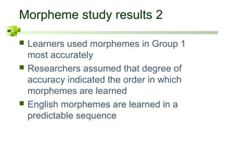 Morpheme study results 2
 Learners used morphemes in Group 1
most accurately
 Researchers assumed that degree of
accuracy indicated the order in which
morphemes are learned
 English morphemes are learned in a
predictable sequence
 