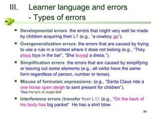 31
III. Learner language and errors
- Types of errors
 Developmental errors: the errors that might very well be made
by children acquiring their L1 (e.g., “a cowboy go”).
 Overgeneralization errors: the errors that are caused by trying
to use a rule in a context where it does not belong (e.g., “They
plays toys in the bar”, “She buyed a dress.”).
 Simplification errors: the errors that are caused by simplifying
or leaving out some elements (e.g., all verbs have the same
form regardless of person, number or tense).
 Misuse of formulaic expressions: (e.g., “Santa Claus ride a
one horse open sleigh to sent present for children”).
*See the lyric of Jingle Bell
 Interference errors (transfer from L1): (e.g., “On the back of
his body has big packet” He has a shirt blow
 