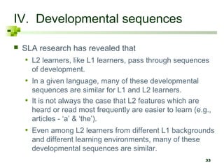 33
IV. Developmental sequences
 SLA research has revealed that
• L2 learners, like L1 learners, pass through sequences
of development.
• In a given language, many of these developmental
sequences are similar for L1 and L2 learners.
• It is not always the case that L2 features which are
heard or read most frequently are easier to learn (e.g.,
articles - ‘a’ & ‘the’).
• Even among L2 learners from different L1 backgrounds
and different learning environments, many of these
developmental sequences are similar.
 