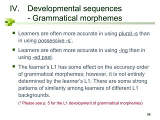 35
IV. Developmental sequences
- Grammatical morphemes
 Learners are often more accurate in using plural -s than
in using possessive -s’.
 Learners are often more accurate in using -ing than in
using -ed past.
 The learner’s L1 has some effect on the accuracy order
of grammatical morphemes; however, it is not entirely
determined by the learner’s L1. There are some strong
patterns of similarity among learners of different L1
backgrounds.
(* Please see p. 5 for the L1 development of grammatical morphemes)
 