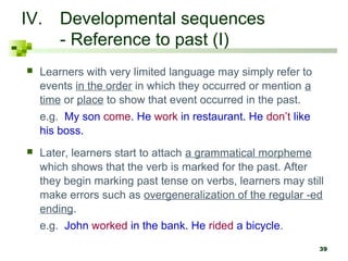 39
IV. Developmental sequences
- Reference to past (I)
 Learners with very limited language may simply refer to
events in the order in which they occurred or mention a
time or place to show that event occurred in the past.
e.g. My son come. He work in restaurant. He don’t like
his boss.
 Later, learners start to attach a grammatical morpheme
which shows that the verb is marked for the past. After
they begin marking past tense on verbs, learners may still
make errors such as overgeneralization of the regular -ed
ending.
e.g. John worked in the bank. He rided a bicycle.
 