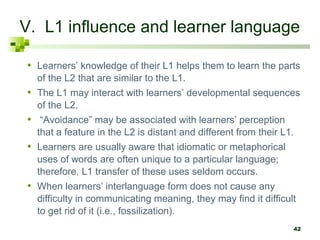 42
V. L1 influence and learner language
• Learners’ knowledge of their L1 helps them to learn the parts
of the L2 that are similar to the L1.
• The L1 may interact with learners’ developmental sequences
of the L2.
• “Avoidance” may be associated with learners’ perception
that a feature in the L2 is distant and different from their L1.
• Learners are usually aware that idiomatic or metaphorical
uses of words are often unique to a particular language;
therefore, L1 transfer of these uses seldom occurs.
• When learners’ interlanguage form does not cause any
difficulty in communicating meaning, they may find it difficult
to get rid of it (i.e., fossilization).
 