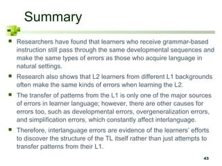 43
Summary
 Researchers have found that learners who receive grammar-based
instruction still pass through the same developmental sequences and
make the same types of errors as those who acquire language in
natural settings.
 Research also shows that L2 learners from different L1 backgrounds
often make the same kinds of errors when learning the L2.
 The transfer of patterns from the L1 is only one of the major sources
of errors in learner language; however, there are other causes for
errors too, such as developmental errors, overgeneralization errors,
and simplification errors, which constantly affect interlanguage.
 Therefore, interlanguage errors are evidence of the learners’ efforts
to discover the structure of the TL itself rather than just attempts to
transfer patterns from their L1.
 