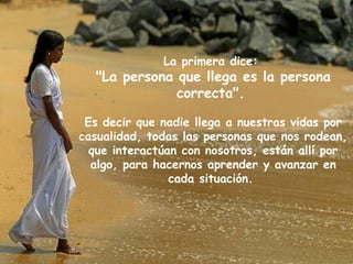 La primera dice:
  "La persona que llega es la persona
              correcta".

 Es decir que nadie llega a nuestras vidas por
casualidad, todas las personas que nos rodean,
  que interactúan con nosotros, están allí por
  algo, para hacernos aprender y avanzar en
                cada situación.
 