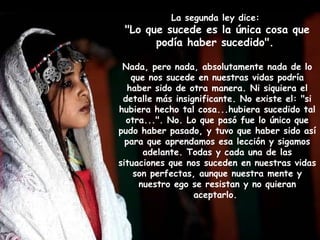 La segunda ley dice:
 "Lo que sucede es la única cosa que
       podía haber sucedido".

 Nada, pero nada, absolutamente nada de lo
    que nos sucede en nuestras vidas podría
   haber sido de otra manera. Ni siquiera el
 detalle más insignificante. No existe el: "si
hubiera hecho tal cosa...hubiera sucedido tal
  otra...". No. Lo que pasó fue lo único que
pudo haber pasado, y tuvo que haber sido así
  para que aprendamos esa lección y sigamos
       adelante. Todas y cada una de las
situaciones que nos suceden en nuestras vidas
    son perfectas, aunque nuestra mente y
      nuestro ego se resistan y no quieran
                  aceptarlo.
 