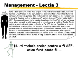 Management - Lectia 3 Cand a fost conceput prima data corpul, toate partile voiau sa fie SEF. Creierul Spunea :, “Eu trebuie sa fiu SEF, deoarece controlez toate reactiile si functiile corpului”. Picioarele spuneau, “Noi trebuie sa fim SEF, deoarece noi transportam creierul si-l ducem unde vrea sa mearga”. Mainile spuneau: “Noi ar trebui sa fim SEF, deoarece noi facem toata treaba si castigam toti banii”.Si tot asa mai depar- te cu inima, plamanii si ochii pana cand, in cele din urma, a vorbit si fundul. Toate celelalte parti radeau la ideea ca fundul sa fie SEF. Asa ca fundul intra in greva, inchizandu-se si refuzand sa mai lucreze. Dupa catva timp, ochii incepura sa priveasca crucis, mainile sa stranga pumnii, picioarele sa tremure, inima si plamanii sa intre in panica si creierul sa devina nervos. In cele din urma, toate partile hotarara ca fundul trebuia sa fie SEF, se supuse la vot si se aproba. Astfel, toate celelalte parti faceau toata munca, in timp ce SEFUL statea toata ziua si facea un rahat! Nu-ti trebuie creier pentru a fi SEF- orice fund poate fi... 