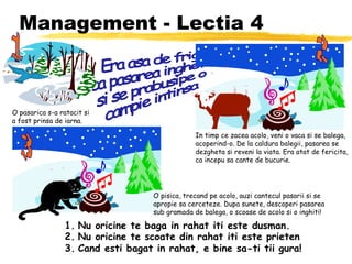 Management - Lectia 4 Era asa de frig, ca pasarea ingheta si se prabusipe o campie intinsa 1. Nu oricine te baga in rahat iti este dusman. 2. Nu oricine te scoate din rahat iti este prieten 3. Cand esti bagat in rahat, e bine sa-ti tii gura! O pasarica s-a ratacit si a fost prinsa de iarna. 1 In timp ce zacea acolo, veni o vaca si se balega, acoperind-o. De la caldura balegii, pasarea se dezgheta si reveni la viata. Era atat de fericita, ca incepu sa cante de bucurie. 2 O pisica, trecand pe acolo, auzi cantecul pasarii si se apropie sa cerceteze. Dupa sunete, descoperi pasarea sub gramada de balega, o scoase de acolo si o inghiti! 3 