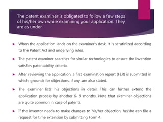 The patent examiner is obligated to follow a few steps
of his/her own while examining your application. They
are as under
 When the application lands on the examiner’s desk, it is scrutinized according
to the Patent Act and underlying rules.
 The patent examiner searches for similar technologies to ensure the invention
satisfies patentability criteria.
 After reviewing the application, a first examination report (FER) is submitted in
which, grounds for objections, if any, are also stated.
 The examiner lists his objections in detail. This can further extend the
application process by another 6- 9 months. Note that examiner objections
are quite common in case of patents.
 If the inventor needs to make changes to his/her objection, he/she can file a
request for time extension by submitting Form 4.
 