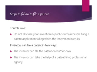 Steps to follow to file a patent
Thumb Rule:
 Do not disclose your invention in public domain before filing a
patent application failing which the innovation loses its
Inventors can file a patent in two ways:
 The inventor can file the patent on his/her own
 The inventor can take the help of a patent filing professional
agency.
 