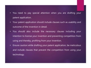 • You need to pay special attention when you are drafting your
patent application.
• Your patent application should include clauses such as usability and
outcome of the invention in detail.
• You should also include the necessary clauses including your
intention to license your invention and preventing competition from
using and thereby, profiting from your invention.
• Ensure caution while drafting your patent application, be meticulous
and include clauses that prevent the competition from using your
technology.
 