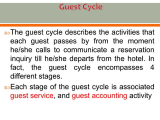 The guest cycle describes the activities that
each guest passes by from the moment
he/she calls to communicate a reservation
inquiry till he/she departs from the hotel. In
fact, the guest cycle encompasses 4
different stages.
Each stage of the guest cycle is associated
guest service, and guest accounting activity
 