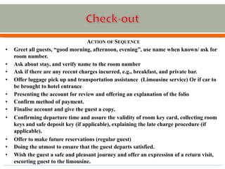 ACTION OF SEQUENCE
• Greet all guests, “good morning, afternoon, evening”, use name when known/ ask for
room number.
• Ask about stay, and verify name to the room number
• Ask if there are any recent charges incurred, e.g., breakfast, and private bar.
• Offer luggage pick up and transportation assistance (Limousine service) Or if car to
be brought to hotel entrance
• Presenting the account for review and offering an explanation of the folio
• Confirm method of payment.
• Finalise account and give the guest a copy.
• Confirming departure time and assure the validity of room key card, collecting room
keys and safe deposit key (if applicable), explaining the late charge procedure (if
applicable).
• Offer to make future reservations (regular guest)
• Doing the utmost to ensure that the guest departs satisfied.
• Wish the guest a safe and pleasant journey and offer an expression of a return visit,
escorting guest to the limousine.
 