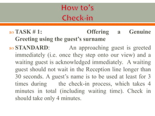  TASK # 1: Offering a Genuine
Greeting using the guest’s surname
 STANDARD: An approaching guest is greeted
immediately (i.e. once they step onto our view) and a
waiting guest is acknowledged immediately. A waiting
guest should not wait in the Reception line longer than
30 seconds. A guest’s name is to be used at least for 3
times during the check-in process, which takes 4
minutes in total (including waiting time). Check in
should take only 4 minutes.
 
