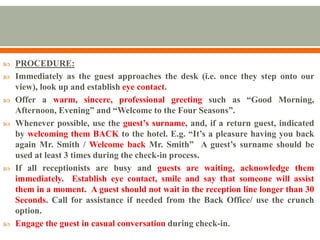  PROCEDURE:
 Immediately as the guest approaches the desk (i.e. once they step onto our
view), look up and establish eye contact.
 Offer a warm, sincere, professional greeting such as “Good Morning,
Afternoon, Evening” and “Welcome to the Four Seasons”.
 Whenever possible, use the guest’s surname, and, if a return guest, indicated
by welcoming them BACK to the hotel. E.g. “It’s a pleasure having you back
again Mr. Smith / Welcome back Mr. Smith” A guest’s surname should be
used at least 3 times during the check-in process.
 If all receptionists are busy and guests are waiting, acknowledge them
immediately. Establish eye contact, smile and say that someone will assist
them in a moment. A guest should not wait in the reception line longer than 30
Seconds. Call for assistance if needed from the Back Office/ use the crunch
option.
 Engage the guest in casual conversation during check-in.
 