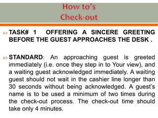  TASK# 1 OFFERING A SINCERE GREETING
BEFORE THE GUEST APPROACHES THE DESK .
 STANDARD: An approaching guest is greeted
immediately (i.e. once they step in to Your view), and
a waiting guest acknowledged immediately. A waiting
guest should not wait in the cashier line longer than
30 seconds without being acknowledged. A guest’s
name is to be used a minimum of two times during
the check-out process. The check-out time should
take only 4 minutes.
 