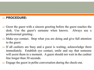  PROCEDURE:
 Greet the guest with a sincere greeting before the guest reaches the
desk. Use the guest’s surname when known. Always use a
professional greeting .
 Make eye contact. Stop what you are doing and give full attention
to the guest.
 If all cashiers are busy and a guest is waiting, acknowledge them
immediately. Establish eye contact, smile and say that someone
will assist them in a moment. A guest should not wait in the cashier
line longer than 30 seconds.
 Engage the guest in polite conversation during the check-out.
 