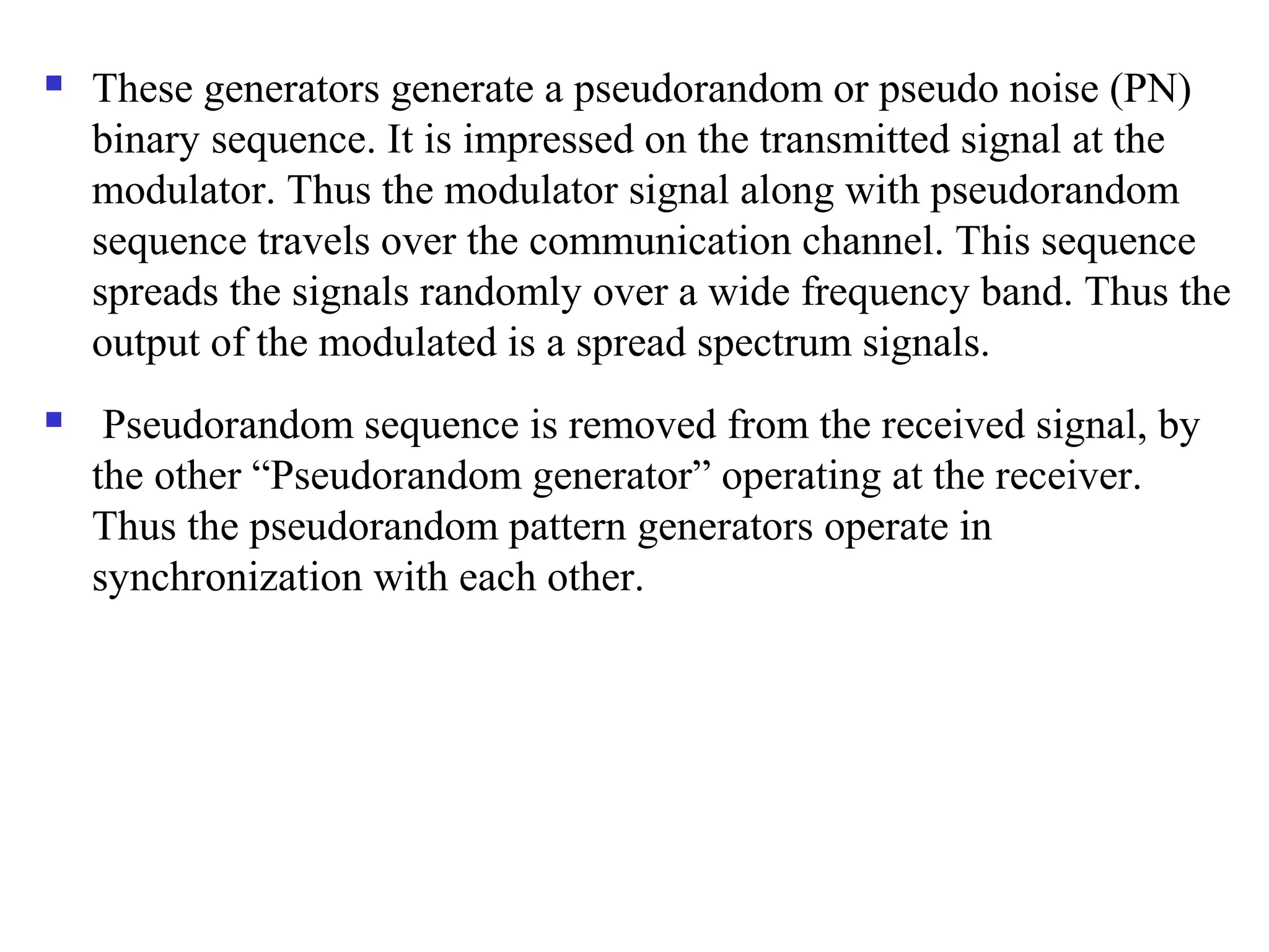  These generators generate a pseudorandom or pseudo noise (PN)
binary sequence. It is impressed on the transmitted signal at the
modulator. Thus the modulator signal along with pseudorandom
sequence travels over the communication channel. This sequence
spreads the signals randomly over a wide frequency band. Thus the
output of the modulated is a spread spectrum signals.
 Pseudorandom sequence is removed from the received signal, by
the other “Pseudorandom generator” operating at the receiver.
Thus the pseudorandom pattern generators operate in
synchronization with each other.
 