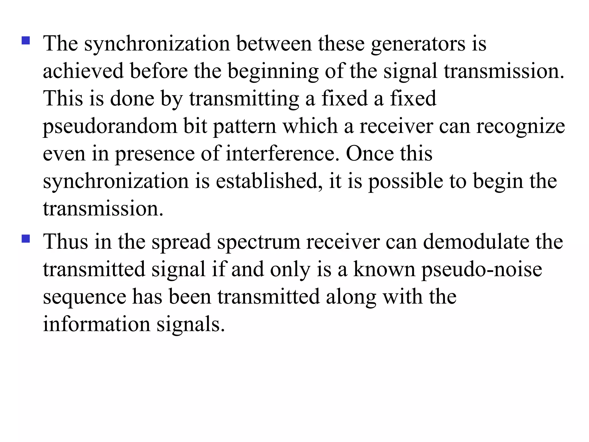  The synchronization between these generators is
achieved before the beginning of the signal transmission.
This is done by transmitting a fixed a fixed
pseudorandom bit pattern which a receiver can recognize
even in presence of interference. Once this
synchronization is established, it is possible to begin the
transmission.
 Thus in the spread spectrum receiver can demodulate the
transmitted signal if and only is a known pseudo-noise
sequence has been transmitted along with the
information signals.
 