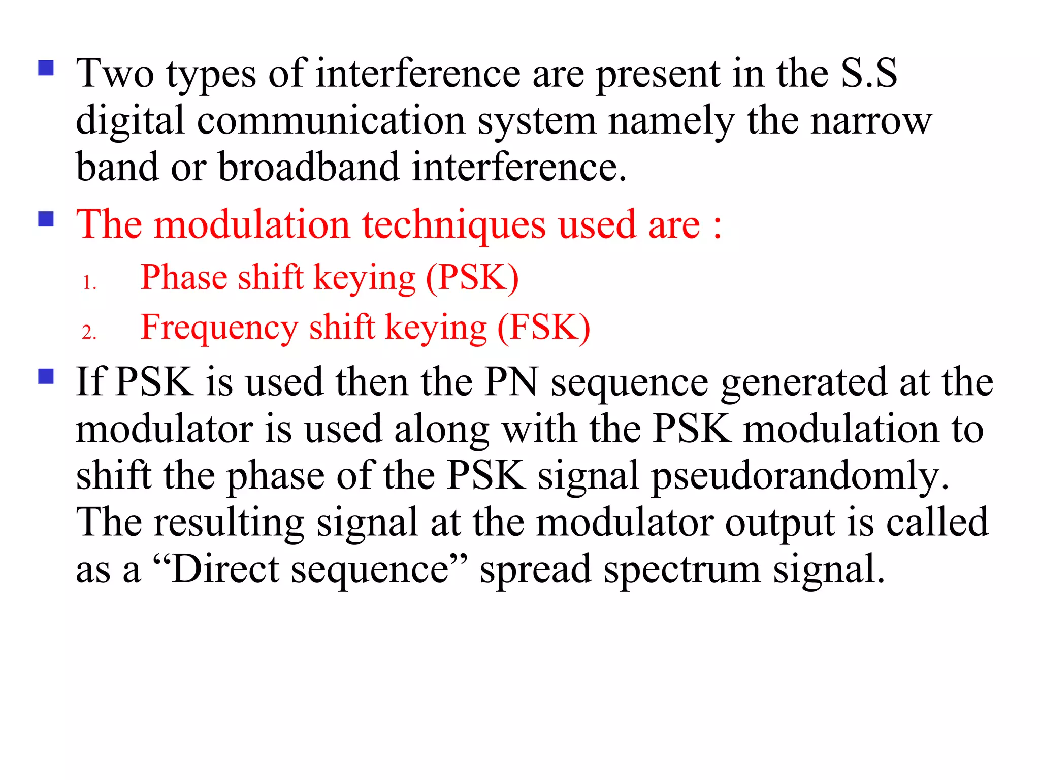  Two types of interference are present in the S.S
digital communication system namely the narrow
band or broadband interference.
 The modulation techniques used are :
1. Phase shift keying (PSK)
2. Frequency shift keying (FSK)
 If PSK is used then the PN sequence generated at the
modulator is used along with the PSK modulation to
shift the phase of the PSK signal pseudorandomly.
The resulting signal at the modulator output is called
as a “Direct sequence” spread spectrum signal.
 