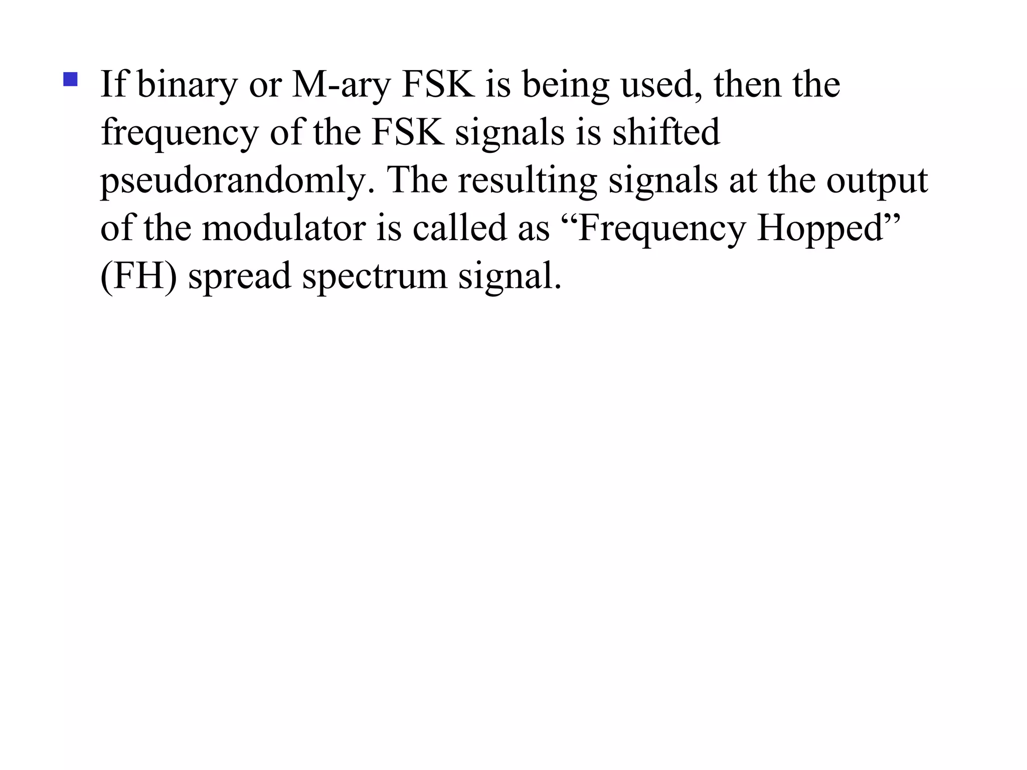  If binary or M-ary FSK is being used, then the
frequency of the FSK signals is shifted
pseudorandomly. The resulting signals at the output
of the modulator is called as “Frequency Hopped”
(FH) spread spectrum signal.
 