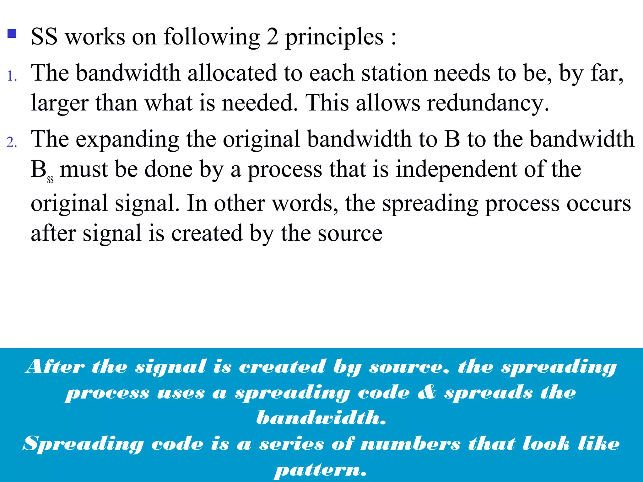 SS works on following 2 principles :
1. The bandwidth allocated to each station needs to be, by far,
larger than what is needed. This allows redundancy.
2. The expanding the original bandwidth to B to the bandwidth
Bss must be done by a process that is independent of the
original signal. In other words, the spreading process occurs
after signal is created by the source
After the signal is created by source, the spreading
process uses a spreading code & spreads the
bandwidth.
Spreading code is a series of numbers that look like
pattern.
 