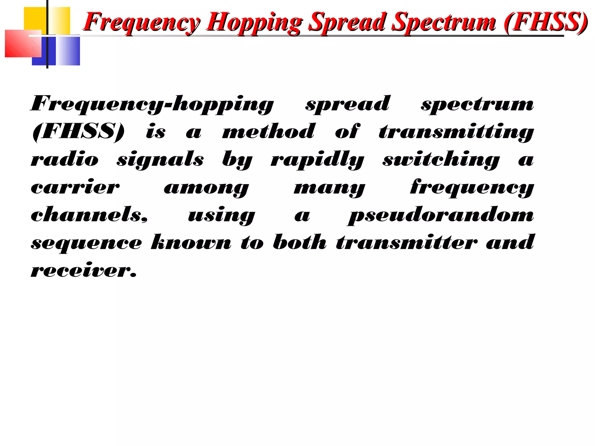 Frequency Hopping Spread Spectrum (FHSS)Frequency Hopping Spread Spectrum (FHSS)
Frequency-hopping spread spectrum
(FHSS) is a method of transmitting
radio signals by rapidly switching a
carrier among many frequency
channels, using a pseudorandom
sequence known to both transmitter and
receiver.
 