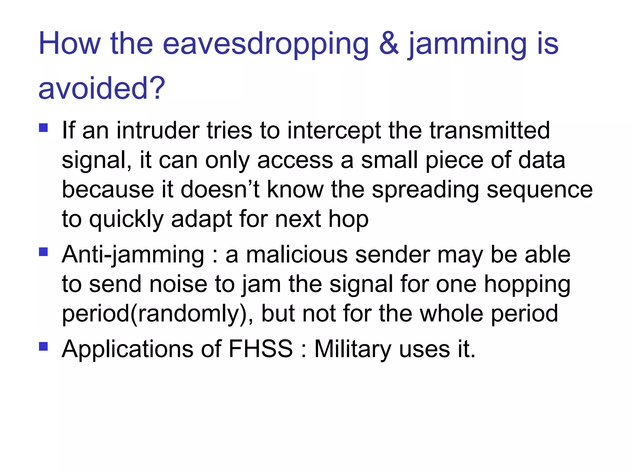 How the eavesdropping & jamming is
avoided?
 If an intruder tries to intercept the transmitted
signal, it can only access a small piece of data
because it doesn’t know the spreading sequence
to quickly adapt for next hop
 Anti-jamming : a malicious sender may be able
to send noise to jam the signal for one hopping
period(randomly), but not for the whole period
 Applications of FHSS : Military uses it.
 