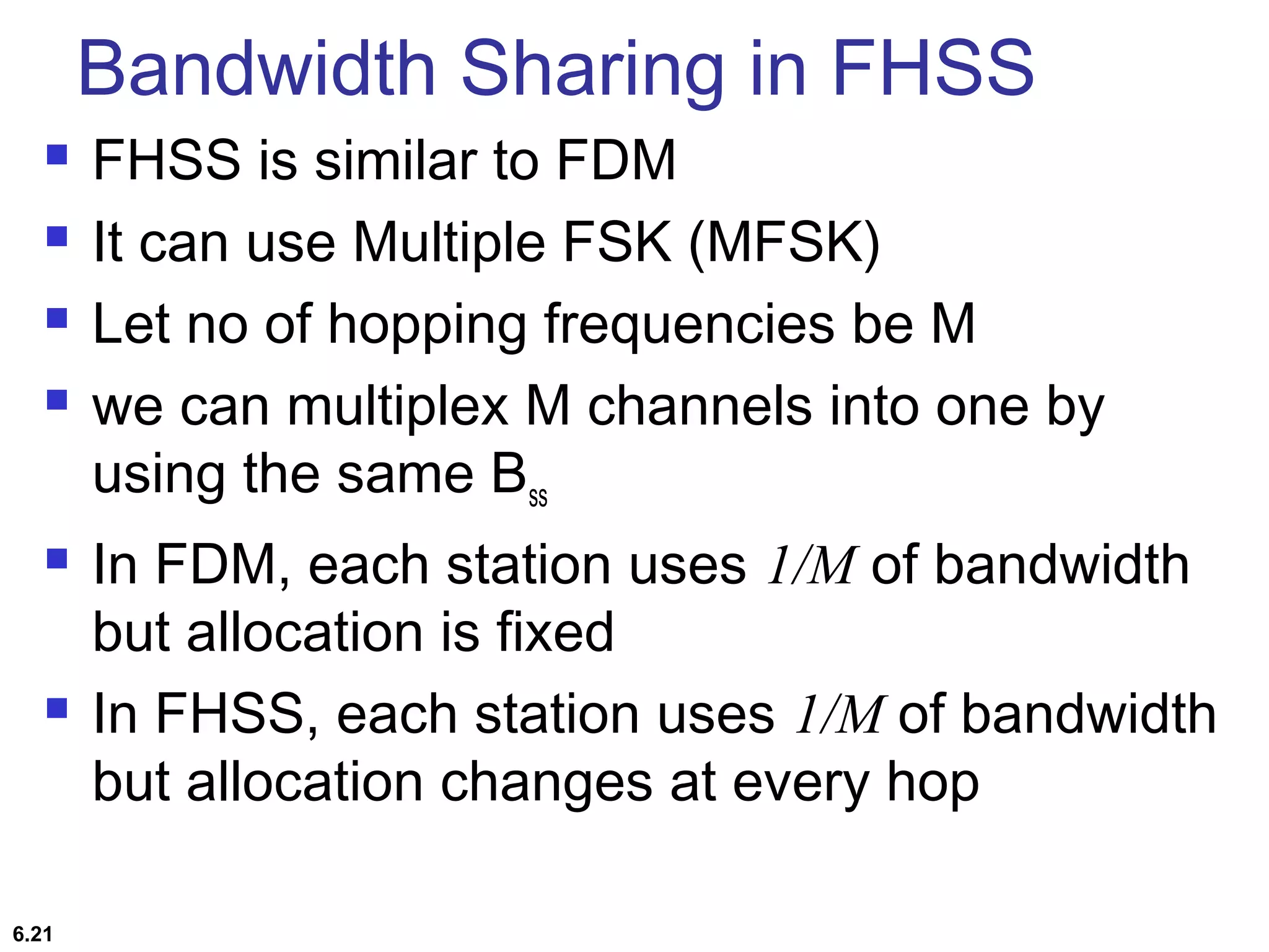 Bandwidth Sharing in FHSS
 FHSS is similar to FDM
 It can use Multiple FSK (MFSK)
 Let no of hopping frequencies be M
 we can multiplex M channels into one by
using the same Bss
 In FDM, each station uses 1/M of bandwidth
but allocation is fixed
 In FHSS, each station uses 1/M of bandwidth
but allocation changes at every hop
6.21
 