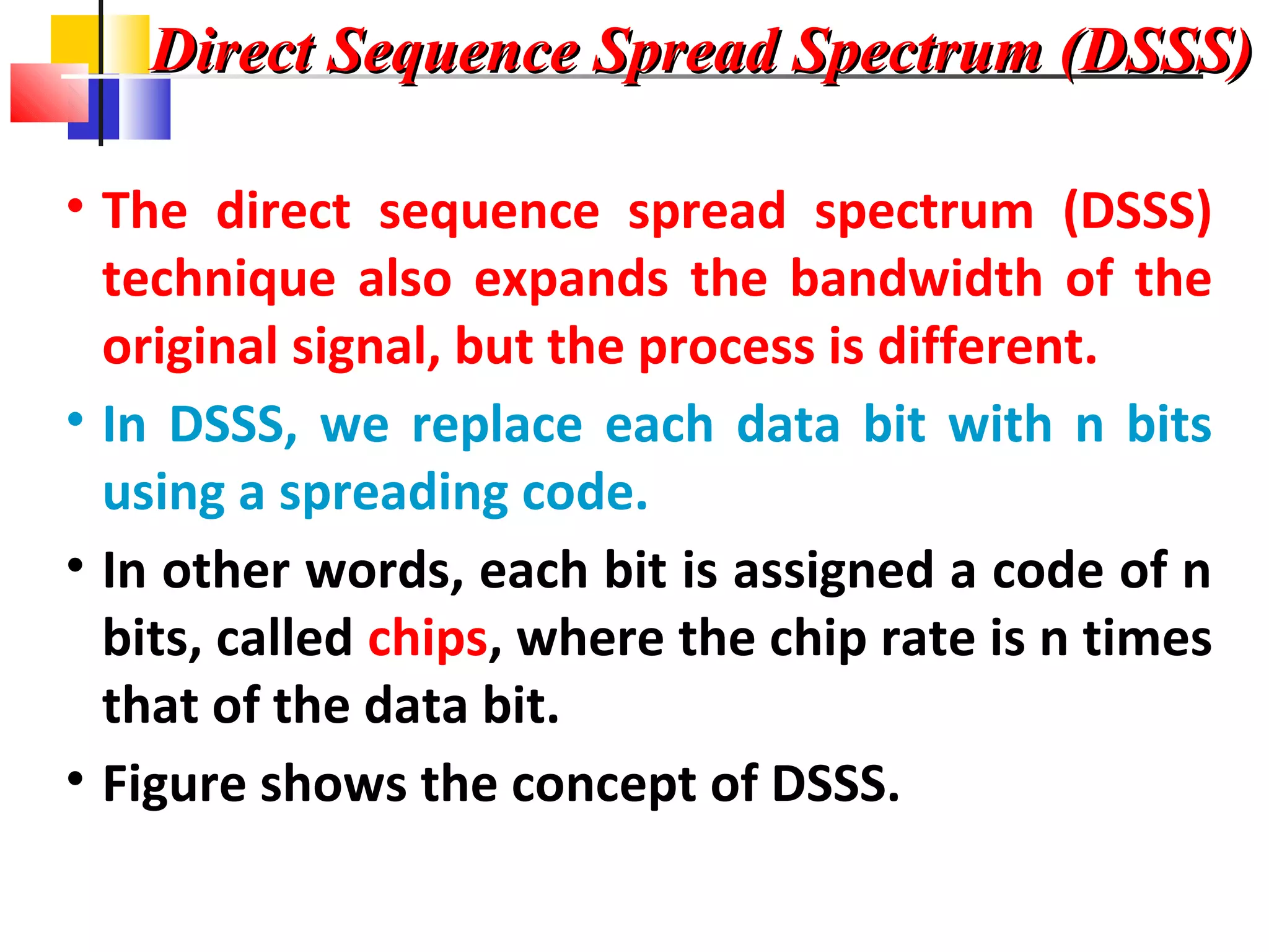 Direct Sequence Spread Spectrum (DSSS)Direct Sequence Spread Spectrum (DSSS)
• The direct sequence spread spectrum (DSSS)
technique also expands the bandwidth of the
original signal, but the process is different.
• In DSSS, we replace each data bit with n bits
using a spreading code.
• In other words, each bit is assigned a code of n
bits, called chips, where the chip rate is n times
that of the data bit.
• Figure shows the concept of DSSS.
 