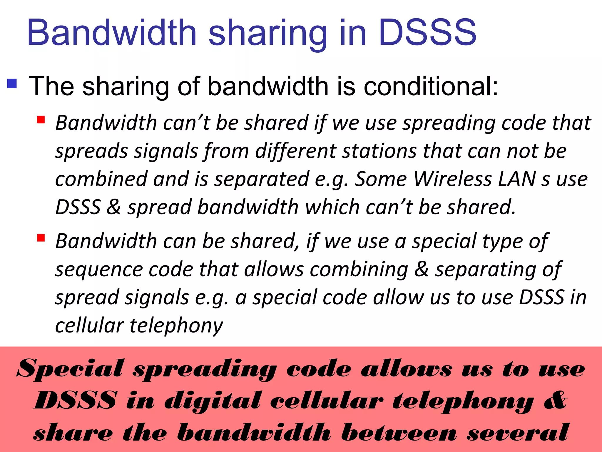 Bandwidth sharing in DSSS
 The sharing of bandwidth is conditional:
 Bandwidth can’t be shared if we use spreading code that
spreads signals from different stations that can not be
combined and is separated e.g. Some Wireless LAN s use
DSSS & spread bandwidth which can’t be shared.
 Bandwidth can be shared, if we use a special type of
sequence code that allows combining & separating of
spread signals e.g. a special code allow us to use DSSS in
cellular telephony
6.26
Special spreading code allows us to use
DSSS in digital cellular telephony &
share the bandwidth between several
 
