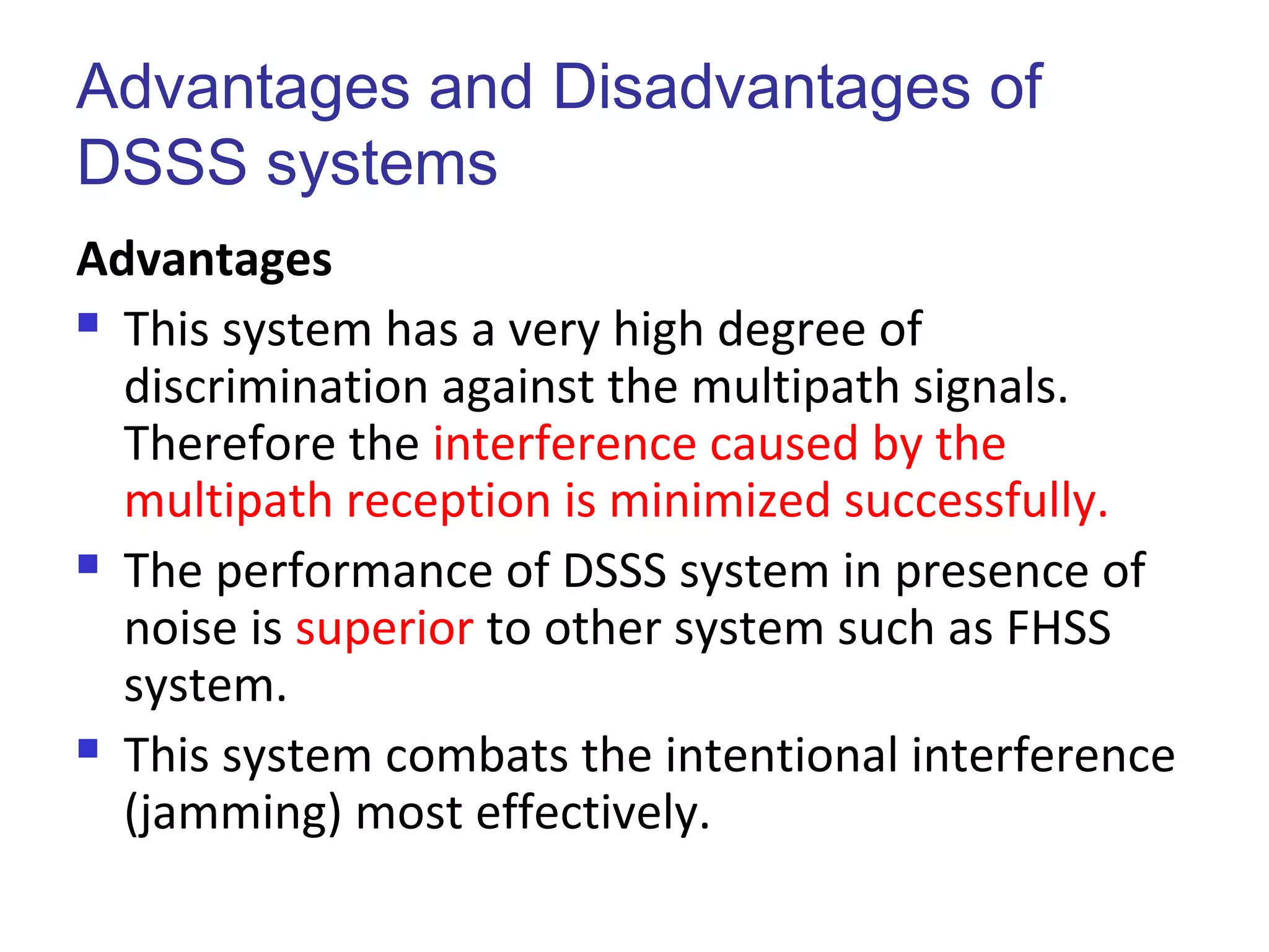 Advantages and Disadvantages of
DSSS systems
Advantages
 This system has a very high degree of
discrimination against the multipath signals.
Therefore the interference caused by the
multipath reception is minimized successfully.
 The performance of DSSS system in presence of
noise is superior to other system such as FHSS
system.
 This system combats the intentional interference
(jamming) most effectively.
 