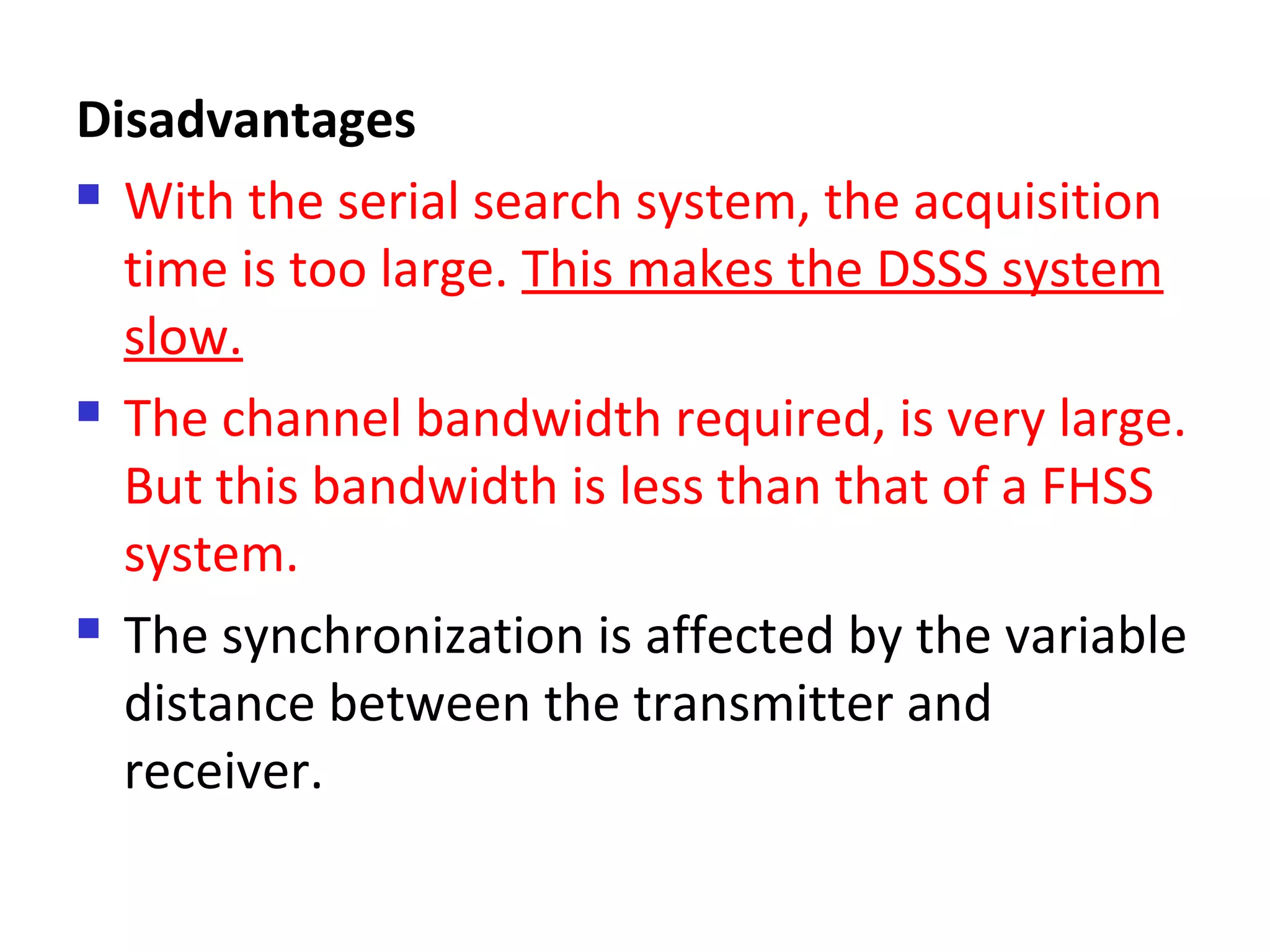 Disadvantages
 With the serial search system, the acquisition
time is too large. This makes the DSSS system
slow.
 The channel bandwidth required, is very large.
But this bandwidth is less than that of a FHSS
system.
 The synchronization is affected by the variable
distance between the transmitter and
receiver.
 