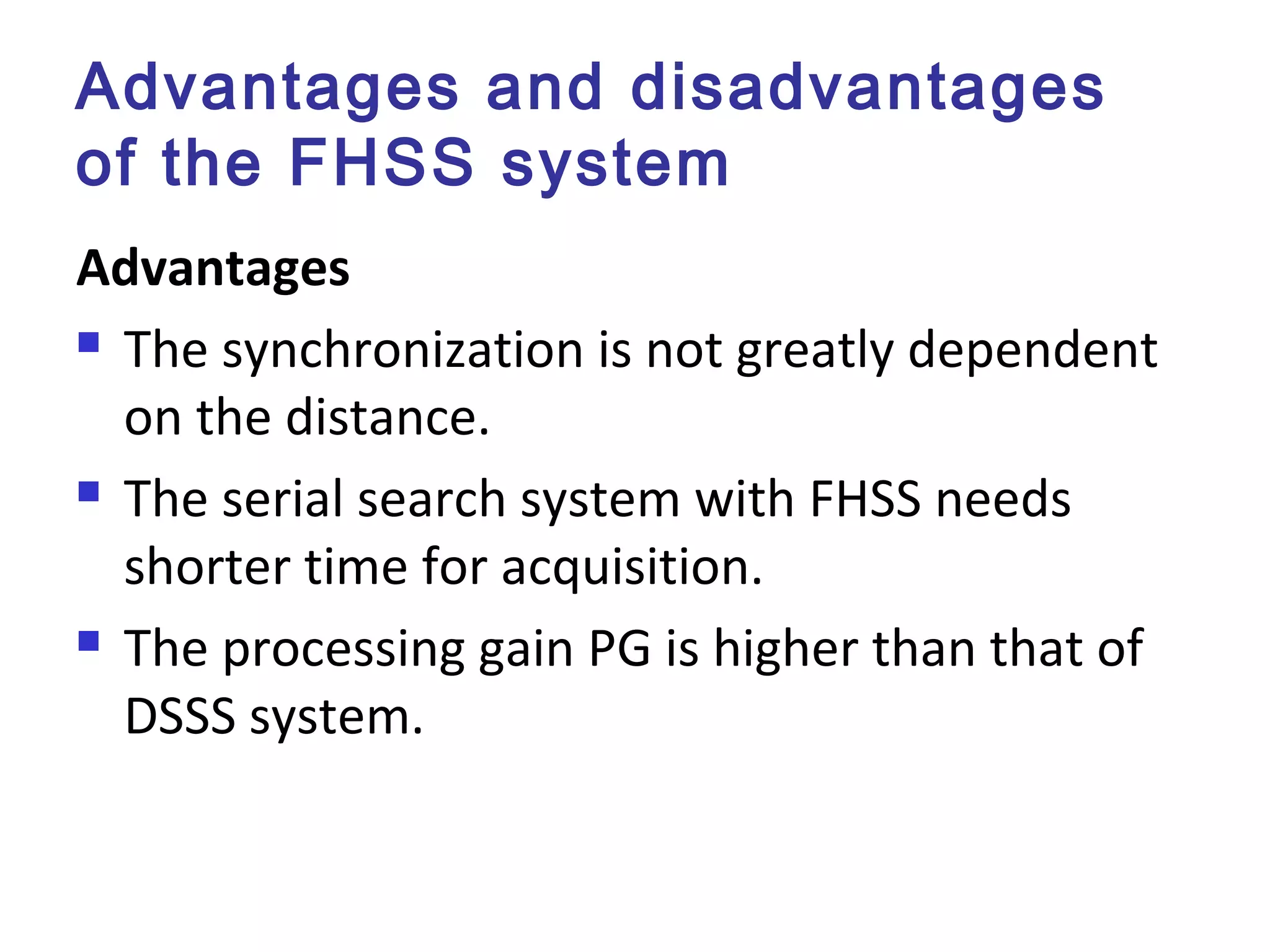 Advantages and disadvantages
of the FHSS system
Advantages
 The synchronization is not greatly dependent
on the distance.
 The serial search system with FHSS needs
shorter time for acquisition.
 The processing gain PG is higher than that of
DSSS system.
 