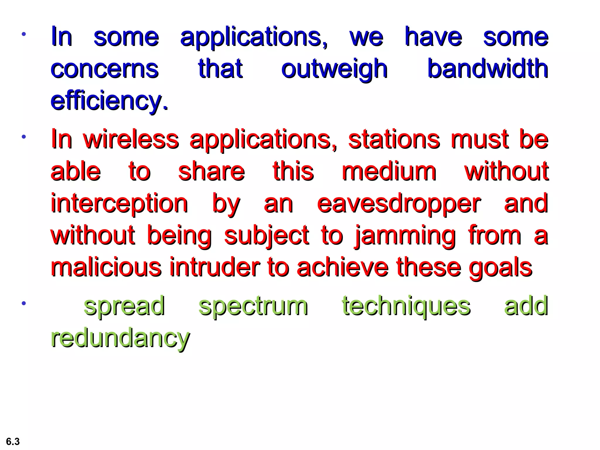 • In some applications, we have someIn some applications, we have some
concerns that outweigh bandwidthconcerns that outweigh bandwidth
efficiency.efficiency.
• In wireless applications, stations must beIn wireless applications, stations must be
able to share this medium withoutable to share this medium without
interception by an eavesdropper andinterception by an eavesdropper and
without being subject to jamming from awithout being subject to jamming from a
malicious intruder to achieve these goalsmalicious intruder to achieve these goals
• spread spectrum techniques addspread spectrum techniques add
redundancyredundancy
6.3
 