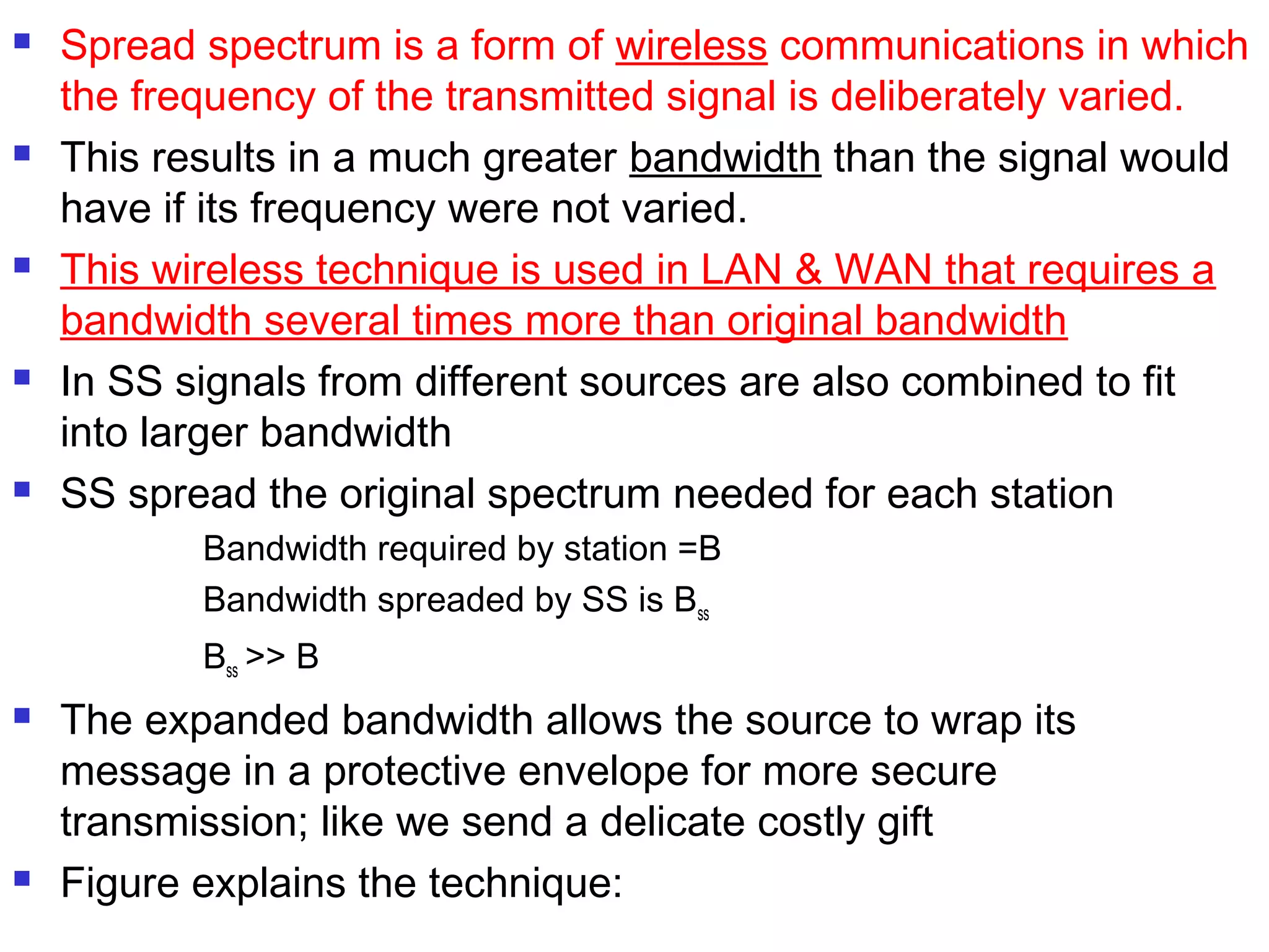  Spread spectrum is a form of wireless communications in which
the frequency of the transmitted signal is deliberately varied.
 This results in a much greater bandwidth than the signal would
have if its frequency were not varied.
 This wireless technique is used in LAN & WAN that requires a
bandwidth several times more than original bandwidth
 In SS signals from different sources are also combined to fit
into larger bandwidth
 SS spread the original spectrum needed for each station
Bandwidth required by station =B
Bandwidth spreaded by SS is Bss
Bss >> B
 The expanded bandwidth allows the source to wrap its
message in a protective envelope for more secure
transmission; like we send a delicate costly gift
 Figure explains the technique:
 