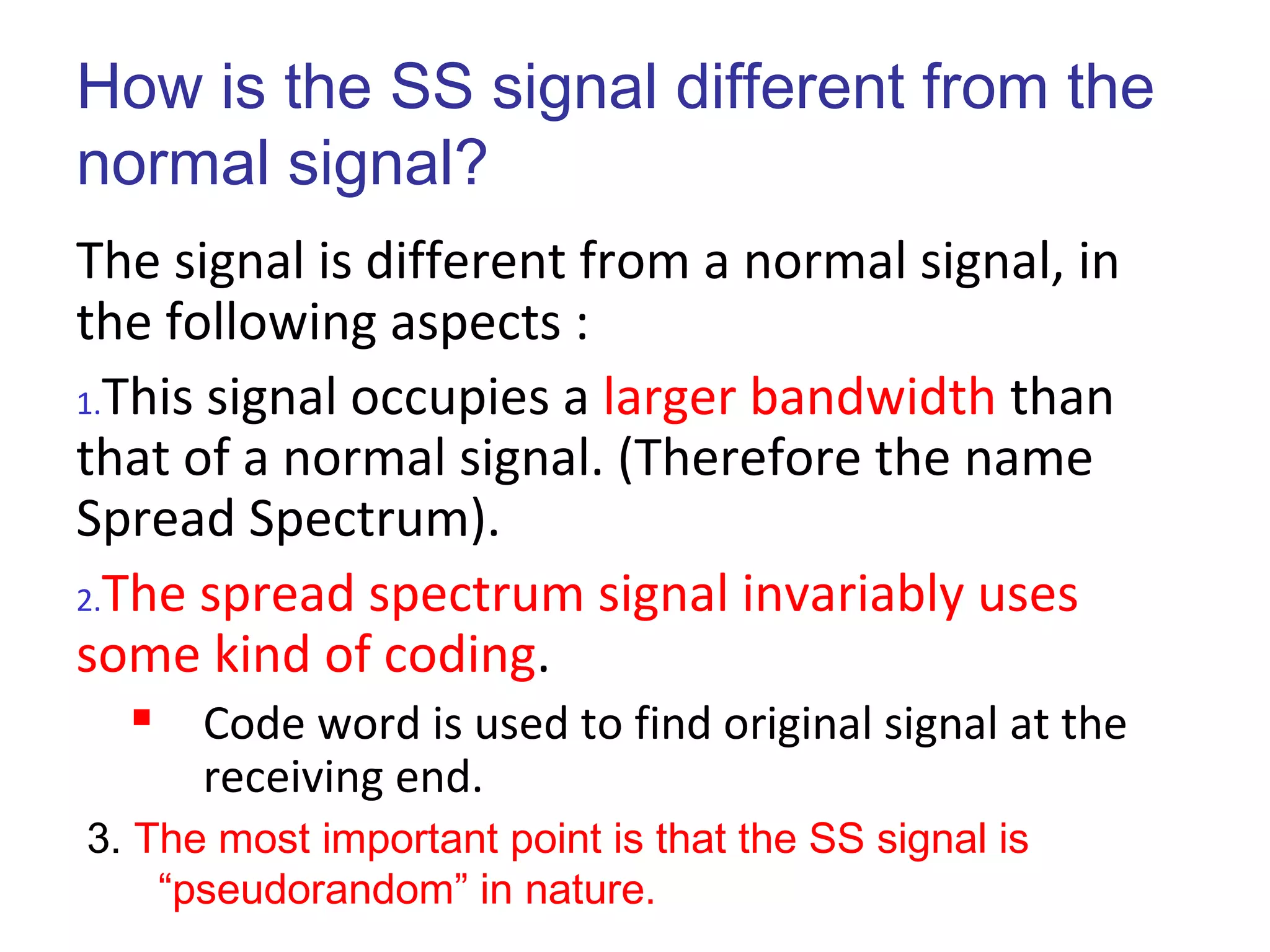 How is the SS signal different from the
normal signal?
The signal is different from a normal signal, in
the following aspects :
1.This signal occupies a larger bandwidth than
that of a normal signal. (Therefore the name
Spread Spectrum).
2.The spread spectrum signal invariably uses
some kind of coding.
 Code word is used to find original signal at the
receiving end.
3. The most important point is that the SS signal is
“pseudorandom” in nature.
 