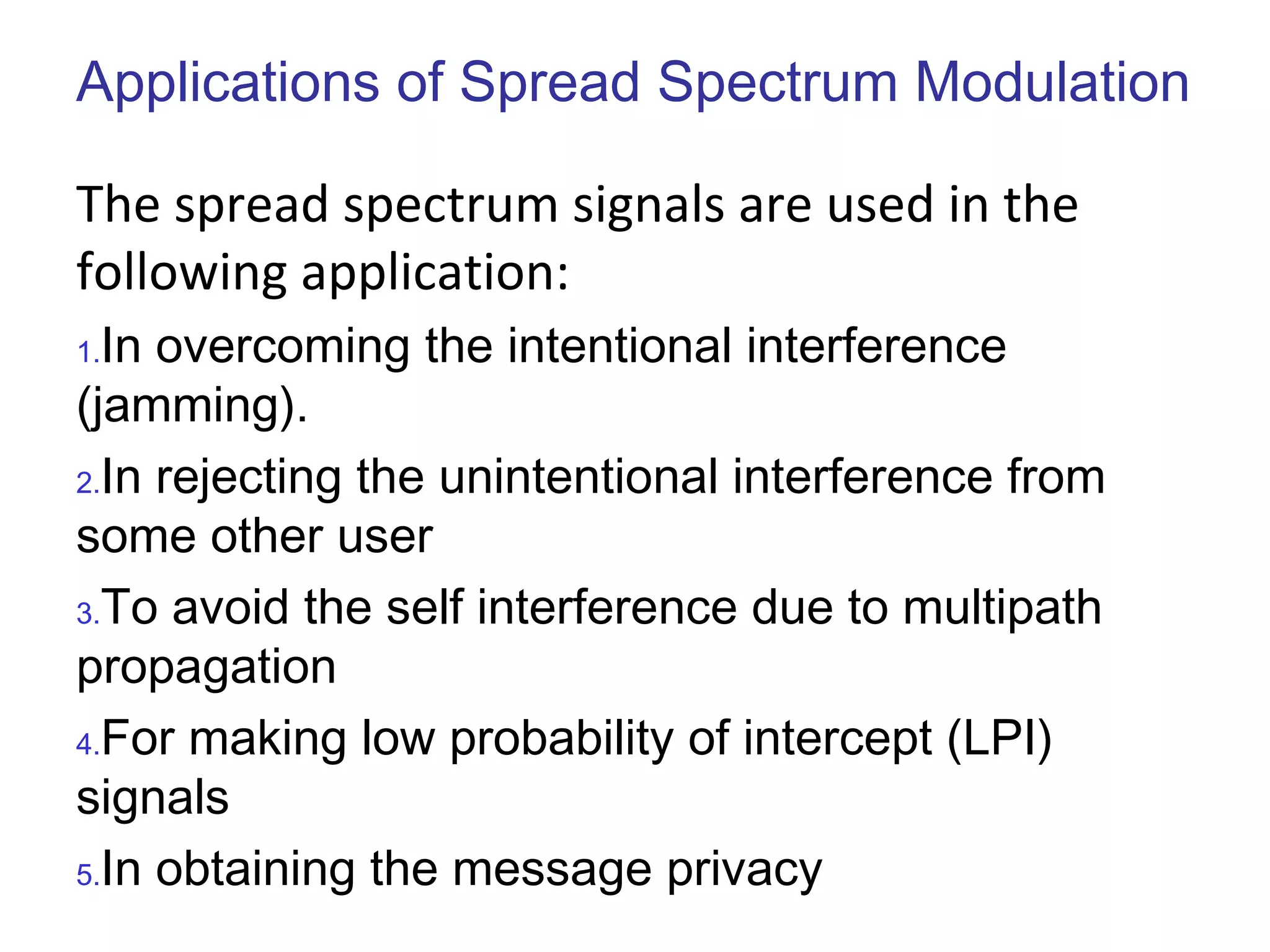 Applications of Spread Spectrum Modulation
The spread spectrum signals are used in the
following application:
1.In overcoming the intentional interference
(jamming).
2.In rejecting the unintentional interference from
some other user
3.To avoid the self interference due to multipath
propagation
4.For making low probability of intercept (LPI)
signals
5.In obtaining the message privacy
 