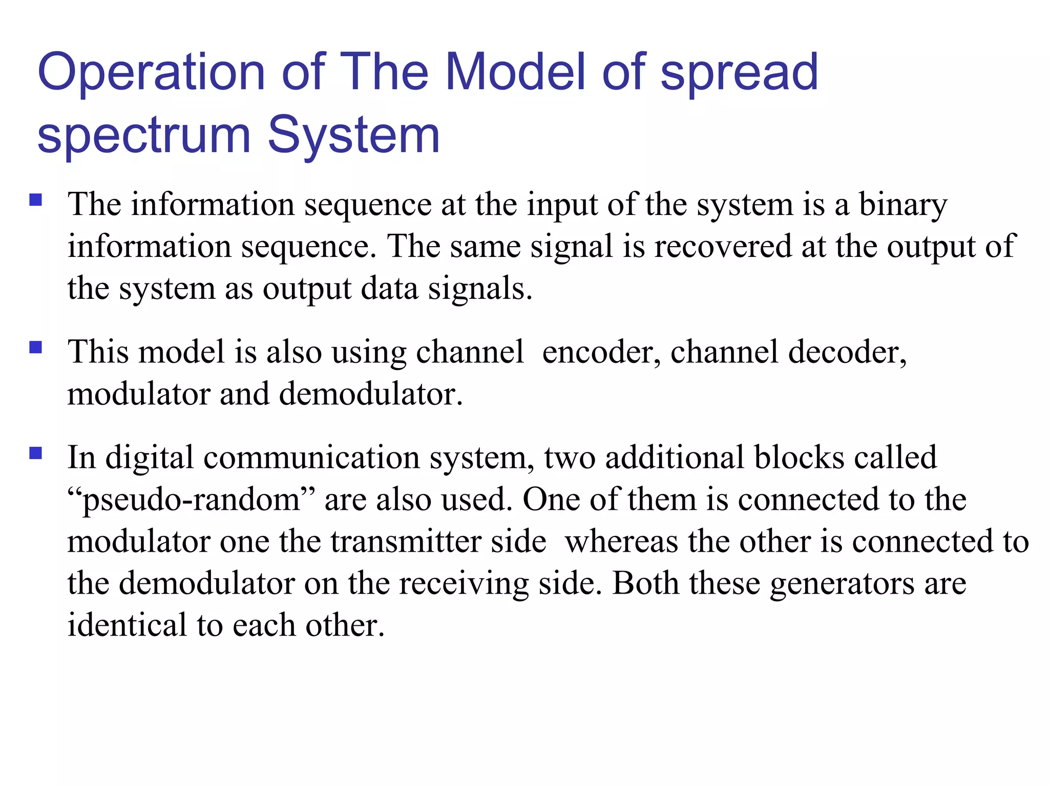 Operation of The Model of spread
spectrum System
 The information sequence at the input of the system is a binary
information sequence. The same signal is recovered at the output of
the system as output data signals.
 This model is also using channel encoder, channel decoder,
modulator and demodulator.
 In digital communication system, two additional blocks called
“pseudo-random” are also used. One of them is connected to the
modulator one the transmitter side whereas the other is connected to
the demodulator on the receiving side. Both these generators are
identical to each other.
 
