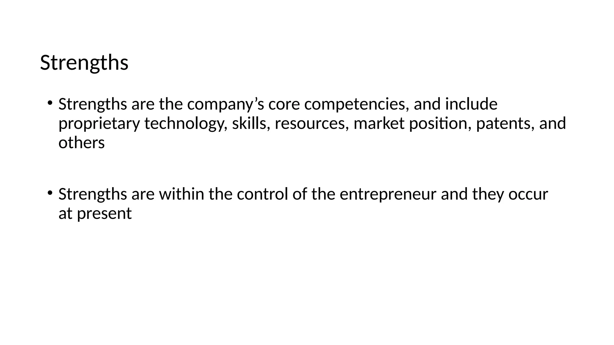 • Strengths are the company’s core competencies, and include
proprietary technology, skills, resources, market position, patents, and
others
• Strengths are within the control of the entrepreneur and they occur
at present
Strengths
 