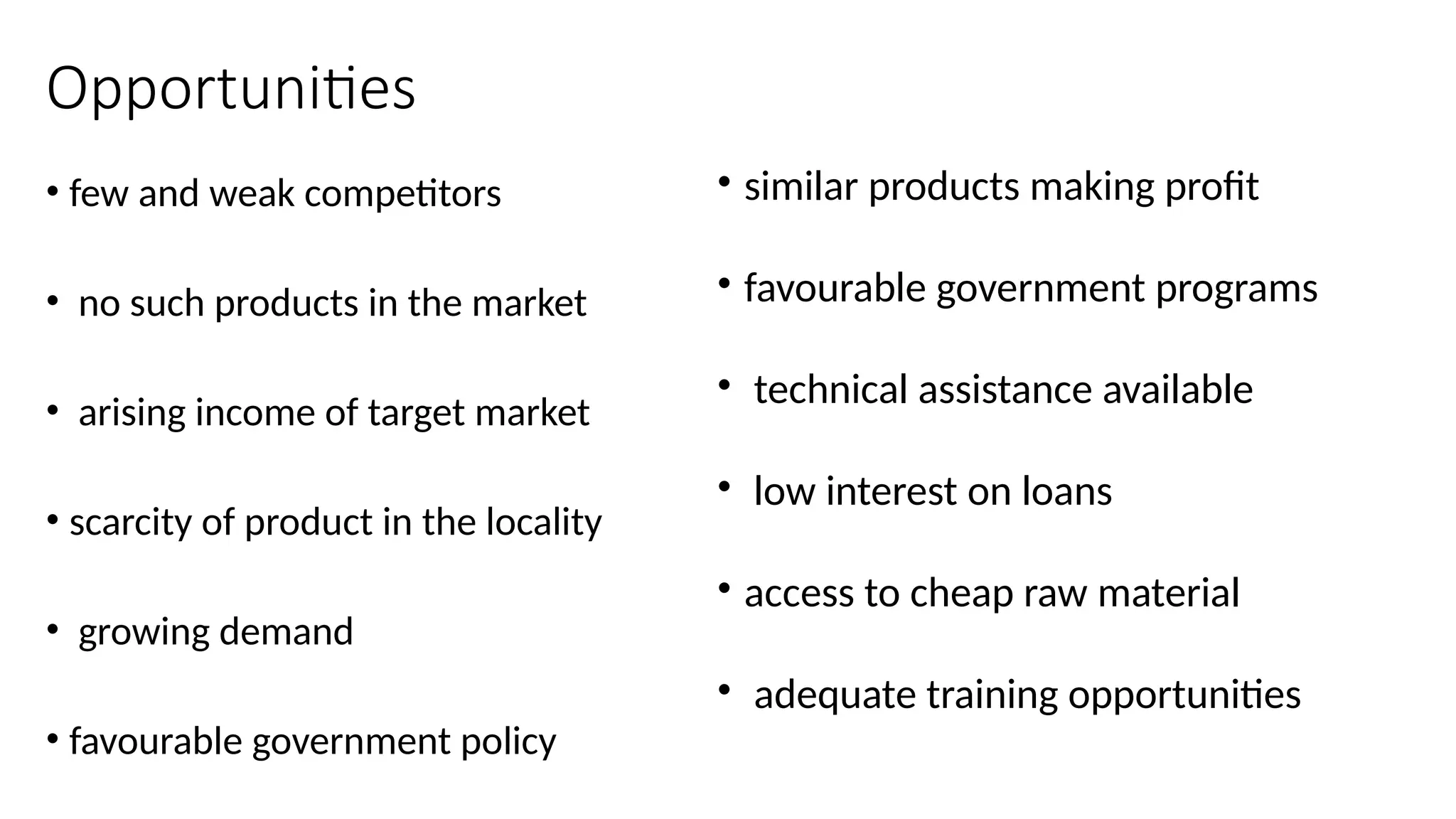Opportunities
• few and weak competitors
• no such products in the market
• arising income of target market
• scarcity of product in the locality
• growing demand
• favourable government policy
• similar products making profit
• favourable government programs
• technical assistance available
• low interest on loans
• access to cheap raw material
• adequate training opportunities
 
