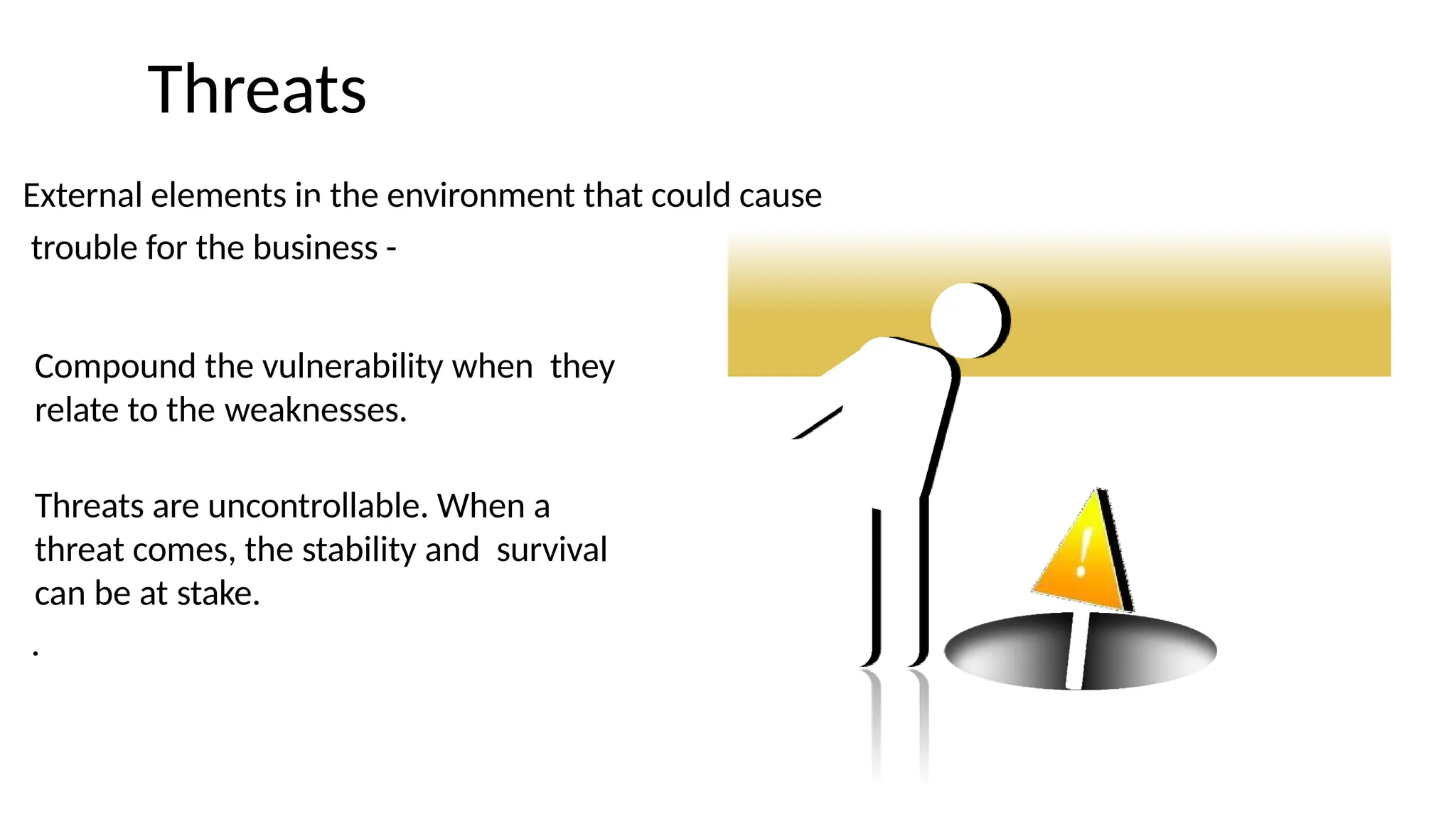 Threats
External elements in the environment that could cause
trouble for the business -
Compound the vulnerability when they
relate to the weaknesses.
Threats are uncontrollable. When a
threat comes, the stability and survival
can be at stake.
.
 