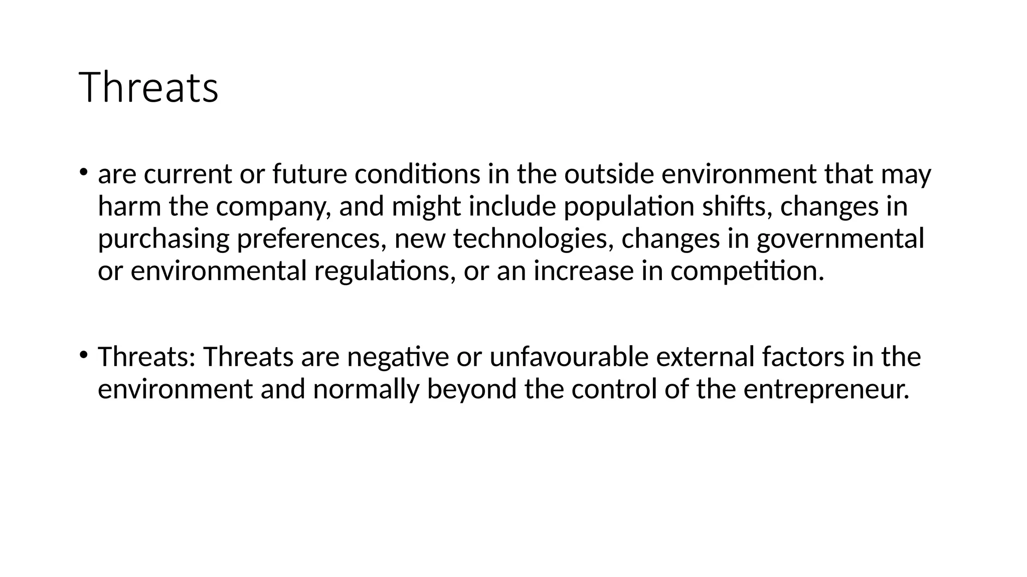 Threats
• are current or future conditions in the outside environment that may
harm the company, and might include population shifts, changes in
purchasing preferences, new technologies, changes in governmental
or environmental regulations, or an increase in competition.
• Threats: Threats are negative or unfavourable external factors in the
environment and normally beyond the control of the entrepreneur.
 
