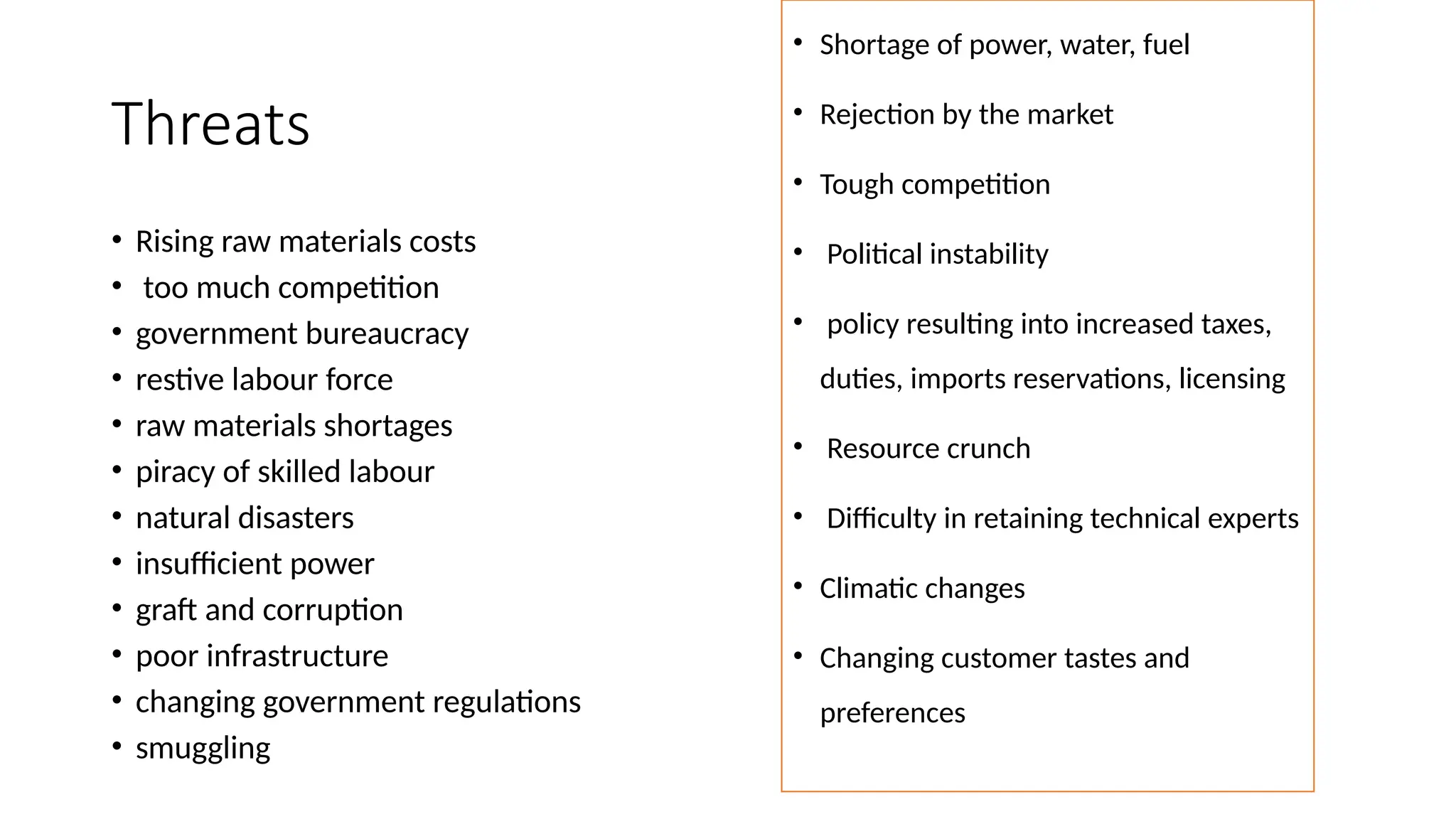 Threats
• Rising raw materials costs
• too much competition
• government bureaucracy
• restive labour force
• raw materials shortages
• piracy of skilled labour
• natural disasters
• insufficient power
• graft and corruption
• poor infrastructure
• changing government regulations
• smuggling
• Shortage of power, water, fuel
• Rejection by the market
• Tough competition
• Political instability
• policy resulting into increased taxes,
duties, imports reservations, licensing
• Resource crunch
• Difficulty in retaining technical experts
• Climatic changes
• Changing customer tastes and
preferences
 